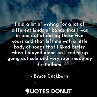  I did a lot of writing for a lot of different kinds of bands that I was in and o... - Bruce Cockburn - Quotes Donut