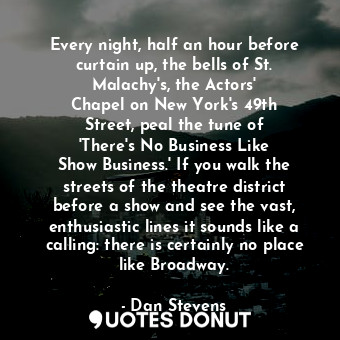 Every night, half an hour before curtain up, the bells of St. Malachy&#39;s, the Actors&#39; Chapel on New York&#39;s 49th Street, peal the tune of &#39;There&#39;s No Business Like Show Business.&#39; If you walk the streets of the theatre district before a show and see the vast, enthusiastic lines it sounds like a calling: there is certainly no place like Broadway.