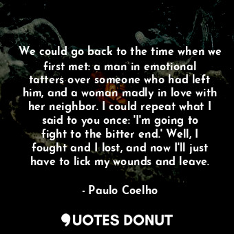 We could go back to the time when we first met: a man in emotional tatters over someone who had left him, and a woman madly in love with her neighbor. I could repeat what I said to you once: 'I'm going to fight to the bitter end.' Well, I fought and I lost, and now I'll just have to lick my wounds and leave.