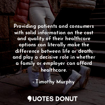 Providing patients and consumers with solid information on the cost and quality of their healthcare options can literally make the difference between life or death; and play a decisive role in whether a family or employer can afford healthcare.