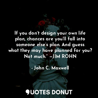 If you don’t design your own life plan, chances are you’ll fall into someone else’s plan. And guess what they may have planned for you? Not much.” —JIM ROHN