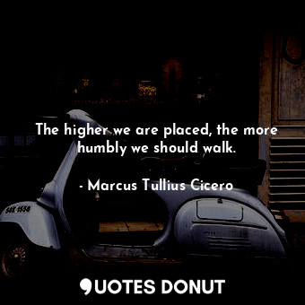 The higher we are placed, the more humbly we should walk.