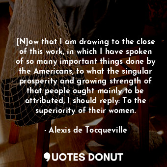 [N]ow that I am drawing to the close of this work, in which I have spoken of so many important things done by the Americans, to what the singular prosperity and growing strength of that people ought mainly to be attributed, I should reply: To the superiority of their women.