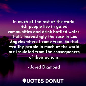 In much of the rest of the world, rich people live in gated communities and drink bottled water. That's increasingly the case in Los Angeles where I come from. So that wealthy people in much of the world are insulated from the consequences of their actions.