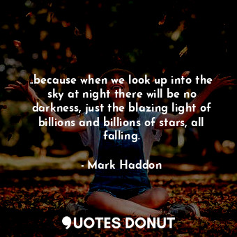 ..because when we look up into the sky at night there will be no darkness, just the blazing light of billions and billions of stars, all falling.