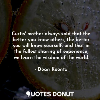 Curtis' mother always said that the better you know others, the better you will know yourself, and that in the fullest sharing of experience, we learn the wisdom of the world.