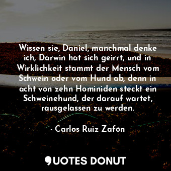 Wissen sie, Daniel, manchmal denke ich, Darwin hat sich geirrt, und in Wirklichkeit stammt der Mensch vom Schwein oder vom Hund ab, denn in acht von zehn Hominiden steckt ein Schweinehund, der darauf wartet, rausgelassen zu werden.