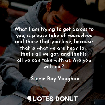 What I am trying to get across to you; is please take of yourselves and those that you love; because that is what we are hear for, that&#39;s all we got, and that is all we can take with us. Are you with me?