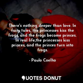 There's nothing deeper than love. In fairy tales, the princesses kiss the frogs, and the frogs become princes. In real life,the princesses kiss princes, and the princes turn into frogs.