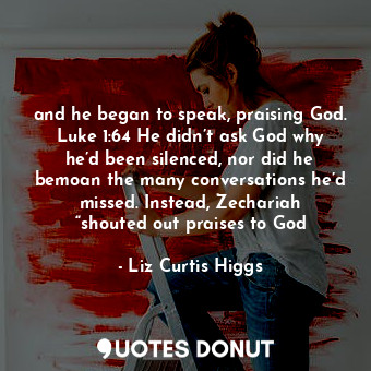 and he began to speak, praising God. Luke 1:64 He didn’t ask God why he’d been silenced, nor did he bemoan the many conversations he’d missed. Instead, Zechariah “shouted out praises to God
