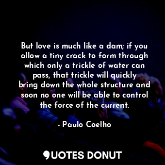 But love is much like a dam; if you allow a tiny crack to form through which only a trickle of water can pass, that trickle will quickly bring down the whole structure and soon no one will be able to control the force of the current.