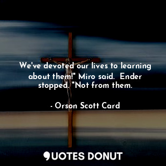 We've devoted our lives to learning about them!" Miro said.  Ender stopped. "Not from them.
