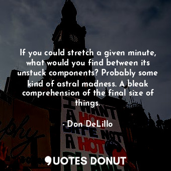 If you could stretch a given minute, what would you find between its unstuck components? Probably some kind of astral madness. A bleak comprehension of the final size of things.