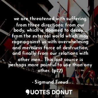 we are threatened with suffering from three directions: from our body, which is doomed to decay..., from the external world which may rage against us with overwhelming and merciless force of destruction, and finally from our relations with other men... This last source is perhaps more painful to use than any other. (p77)