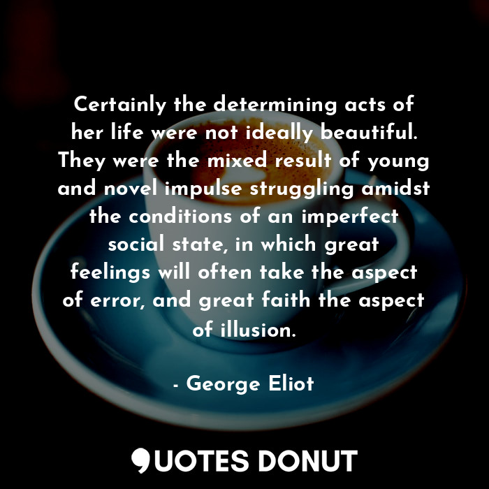 Certainly the determining acts of her life were not ideally beautiful. They were the mixed result of young and novel impulse struggling amidst the conditions of an imperfect social state, in which great feelings will often take the aspect of error, and great faith the aspect of illusion.