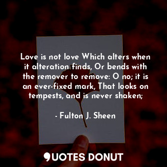 Love is not love Which alters when it alteration finds, Or bends with the remover to remove: O no; it is an ever-fixed mark, That looks on tempests, and is never shaken;