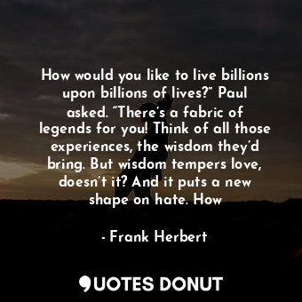 How would you like to live billions upon billions of lives?” Paul asked. “There’s a fabric of legends for you! Think of all those experiences, the wisdom they’d bring. But wisdom tempers love, doesn’t it? And it puts a new shape on hate. How
