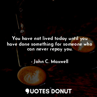 You have not lived today until you have done something for someone who can never repay you.