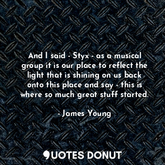  And I said - Styx - as a musical group it is our place to reflect the light that... - James Young - Quotes Donut