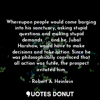 Whereupon people would come barging into his sanctuary, asking stupid questions and making stupid demands . . . and he, Jubal Harshaw, would have to make decisions and take action. Since he was philosophically convinced that all action was futile, the prospect irritated him.