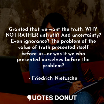 Granted that we want the truth: WHY NOT RATHER untruth? And uncertainty? Even ignorance? The problem of the value of truth presented itself before us—or was it we who presented ourselves before the problem?