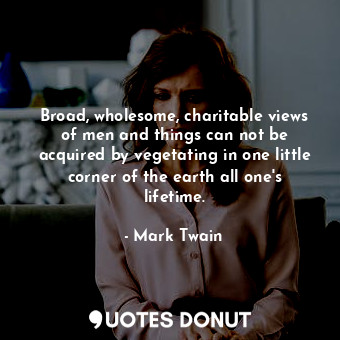 Broad, wholesome, charitable views of men and things can not be acquired by vegetating in one little corner of the earth all one's lifetime.