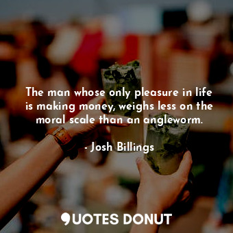 The man whose only pleasure in life is making money, weighs less on the moral scale than an angleworm.