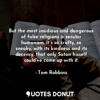 But the most insidious and dangerous of false religions is secular humanism. It’s so crafty, so sneaky, with its kindness and its decency, that only Satan hisself could’ve come up with it.