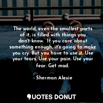 The world, even the smallest parts of it, is filled with things you don't know.  If you care about something enough, it's going to make you cry. But you have to use it. Use your tears. Use your pain. Use your fear. Get mad.