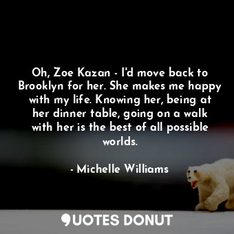 Oh, Zoe Kazan - I&#39;d move back to Brooklyn for her. She makes me happy with my life. Knowing her, being at her dinner table, going on a walk with her is the best of all possible worlds.