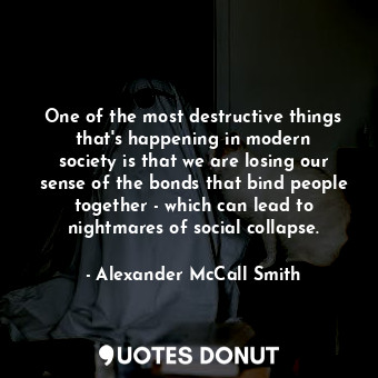 One of the most destructive things that&#39;s happening in modern society is that we are losing our sense of the bonds that bind people together - which can lead to nightmares of social collapse.