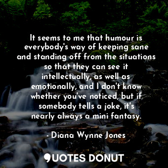 It seems to me that humour is everybody&#39;s way of keeping sane and standing off from the situations so that they can see it intellectually, as well as emotionally, and I don&#39;t know whether you&#39;ve noticed, but if somebody tells a joke, it&#39;s nearly always a mini fantasy.