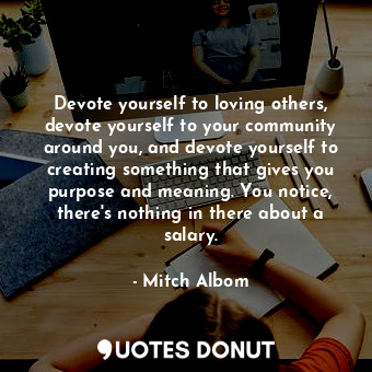 Devote yourself to loving others, devote yourself to your community around you, and devote yourself to creating something that gives you purpose and meaning. You notice, there's nothing in there about a salary.