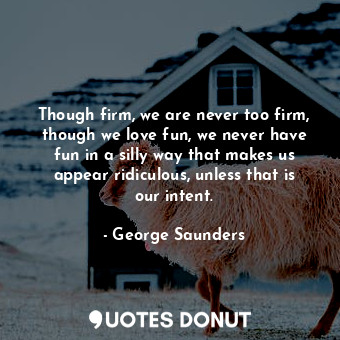 Though firm, we are never too firm, though we love fun, we never have fun in a silly way that makes us appear ridiculous, unless that is our intent.