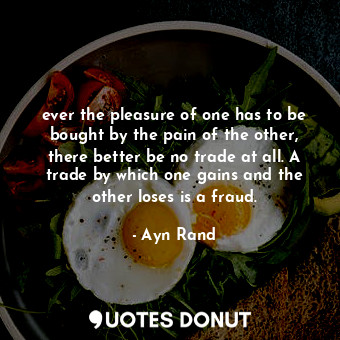 ever the pleasure of one has to be bought by the pain of the other, there better be no trade at all. A trade by which one gains and the other loses is a fraud.