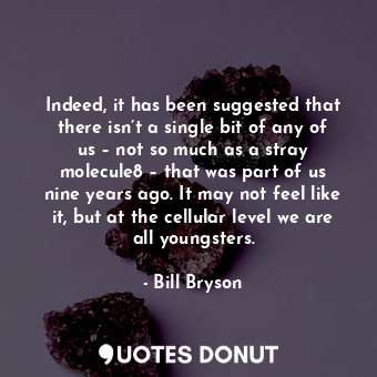 Indeed, it has been suggested that there isn’t a single bit of any of us – not so much as a stray molecule8 – that was part of us nine years ago. It may not feel like it, but at the cellular level we are all youngsters.