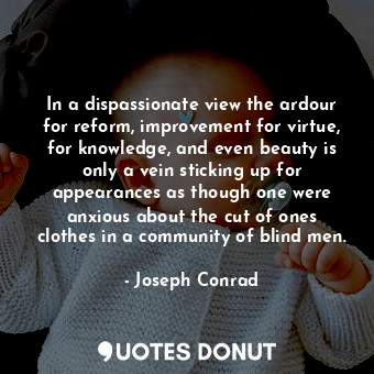 In a dispassionate view the ardour for reform, improvement for virtue, for knowledge, and even beauty is only a vein sticking up for appearances as though one were anxious about the cut of ones clothes in a community of blind men.