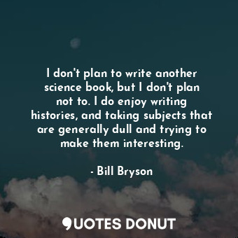 I don&#39;t plan to write another science book, but I don&#39;t plan not to. I do enjoy writing histories, and taking subjects that are generally dull and trying to make them interesting.