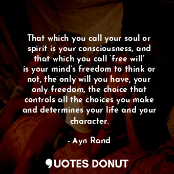 That which you call your soul or spirit is your consciousness, and that which you call ‘free will’ is your mind’s freedom to think or not, the only will you have, your only freedom, the choice that controls all the choices you make and determines your life and your character.