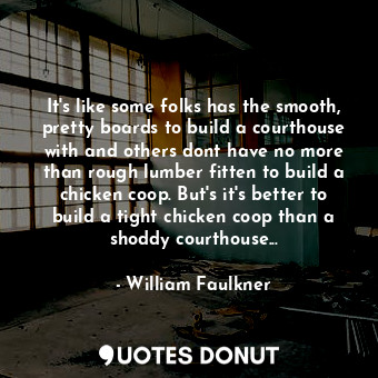 It's like some folks has the smooth, pretty boards to build a courthouse with and others dont have no more than rough lumber fitten to build a chicken coop. But's it's better to build a tight chicken coop than a shoddy courthouse...