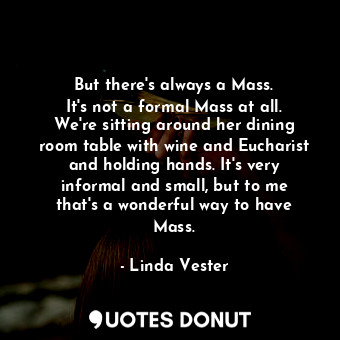 But there&#39;s always a Mass. It&#39;s not a formal Mass at all. We&#39;re sitting around her dining room table with wine and Eucharist and holding hands. It&#39;s very informal and small, but to me that&#39;s a wonderful way to have Mass.