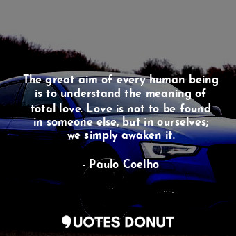 The great aim of every human being is to understand the meaning of total love. Love is not to be found in someone else, but in ourselves; we simply awaken it.