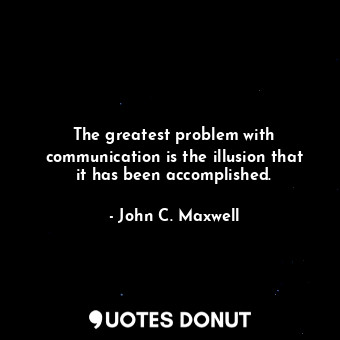The greatest problem with communication is the illusion that it has been accomplished.