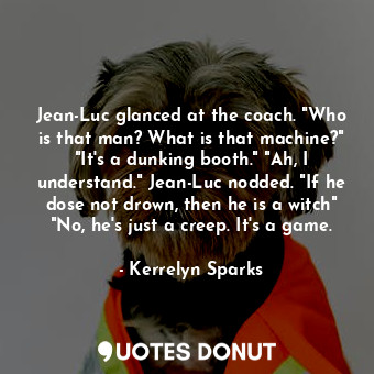 Jean-Luc glanced at the coach. "Who is that man? What is that machine?" "It's a dunking booth." "Ah, I understand." Jean-Luc nodded. "If he dose not drown, then he is a witch" "No, he's just a creep. It's a game.