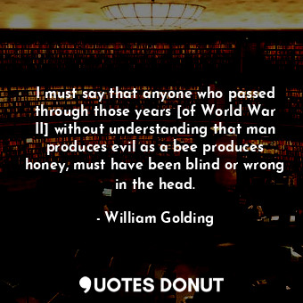 I must say that anyone who passed through those years [of World War II] without understanding that man produces evil as a bee produces honey, must have been blind or wrong in the head.