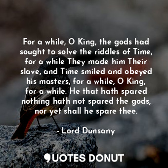 For a while, O King, the gods had sought to solve the riddles of Time, for a while They made him Their slave, and Time smiled and obeyed his masters, for a while, O King, for a while. He that hath spared nothing hath not spared the gods, nor yet shall he spare thee.