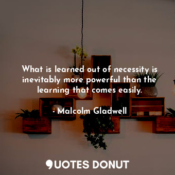 What is learned out of necessity is inevitably more powerful than the learning that comes easily.