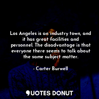 Los Angeles is an industry town, and it has great facilities and personnel. The disadvantage is that everyone there seems to talk about the same subject matter.