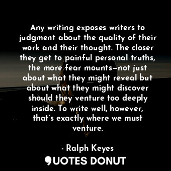 Any writing exposes writers to judgment about the quality of their work and their thought. The closer they get to painful personal truths, the more fear mounts—not just about what they might reveal but about what they might discover should they venture too deeply inside. To write well, however, that’s exactly where we must venture.