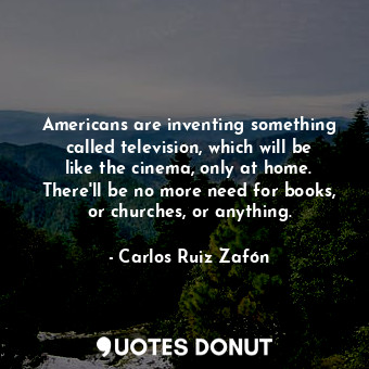 Americans are inventing something called television, which will be like the cinema, only at home. There'll be no more need for books, or churches, or anything.